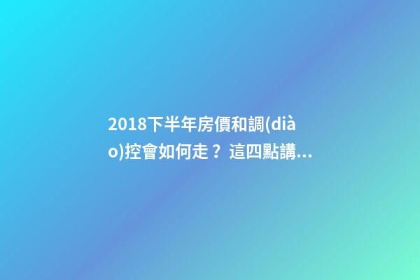 2018下半年房價和調(diào)控會如何走？這四點講明白！